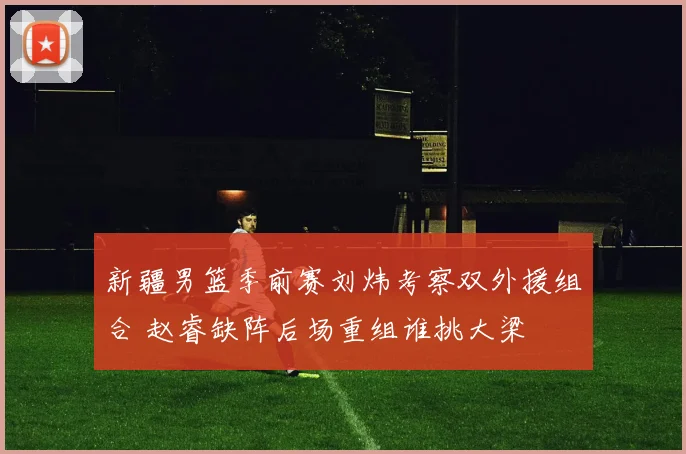 新疆男篮季前赛刘炜考察双外援组合 赵睿缺阵后场重组谁挑大梁