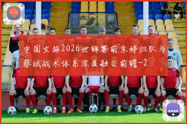 中国女排2026世锦赛前朱婷归队与蔡斌战术体系深度融合前瞻