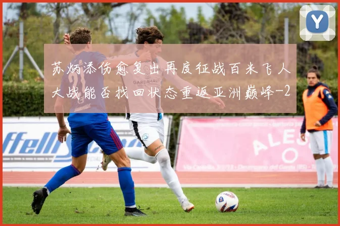苏炳添伤愈复出再度征战百米飞人大战能否找回状态重返亚洲巅峰