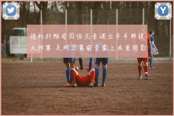 德约科维奇因伤无奈退出辛辛那提大师赛 美网卫冕前景蒙上浓重阴影