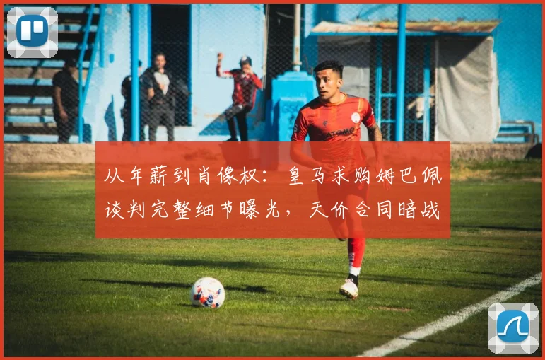 从年薪到肖像权：皇马求购姆巴佩谈判完整细节曝光，天价合同暗战内幕