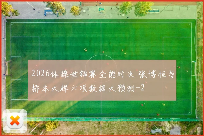 2026体操世锦赛全能对决 张博恒与桥本大辉六项数据大预测