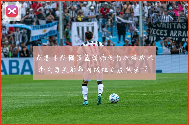 新赛季新疆男篮刘炜改打双塔战术 李炎哲吴冠希内线组合成焦点