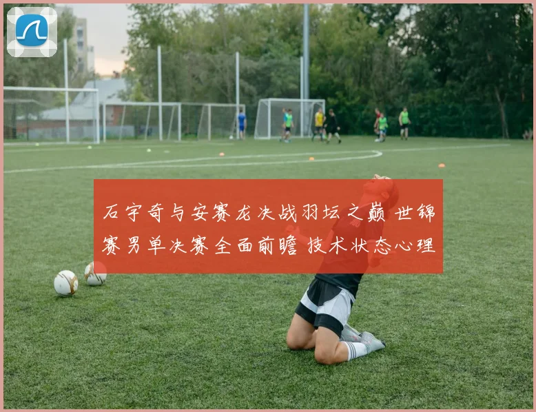 石宇奇与安赛龙决战羽坛之巅 世锦赛男单决赛全面前瞻 技术状态心理全方位剖析 冠军归属深度解读