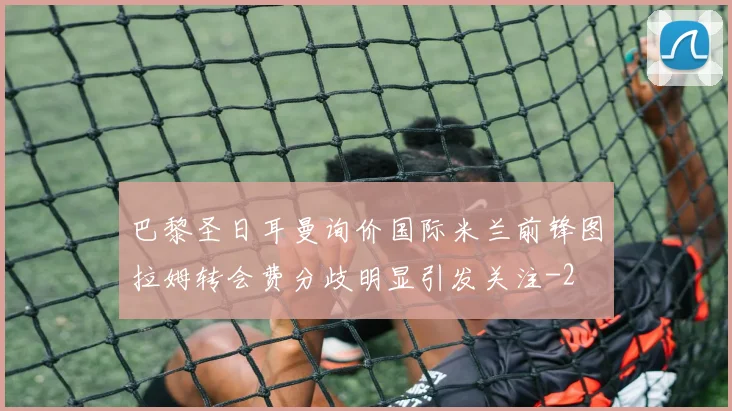 巴黎圣日耳曼询价国际米兰前锋图拉姆转会费分歧明显引发关注