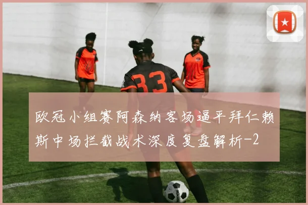 欧冠小组赛阿森纳客场逼平拜仁赖斯中场拦截战术深度复盘解析