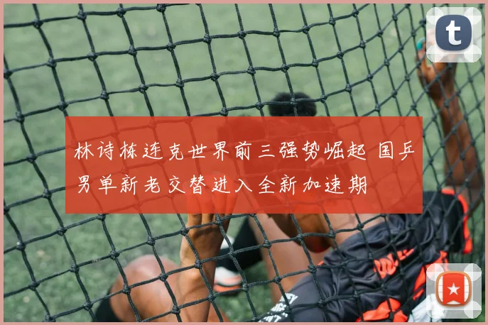 林诗栋连克世界前三强势崛起 国乒男单新老交替进入全新加速期
