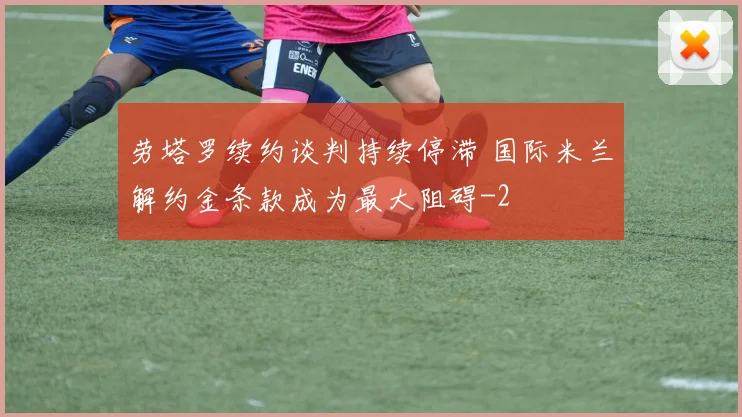 劳塔罗续约谈判持续停滞 国际米兰解约金条款成为最大阻碍