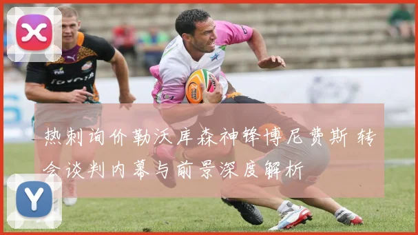 热刺询价勒沃库森神锋博尼费斯 转会谈判内幕与前景深度解析