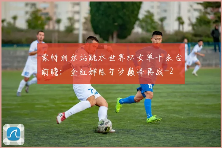 蒙特利尔站跳水世界杯女单十米台前瞻:全红婵陈芋汐巅峰再战