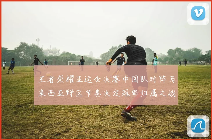 王者荣耀亚运会决赛中国队对阵马来西亚野区节奏决定冠军归属之战