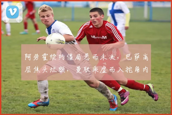 阿劳霍续约僵局悬而未决,巴萨高层焦头烂额,曼联乘虚而入挖角内幕深度揭秘