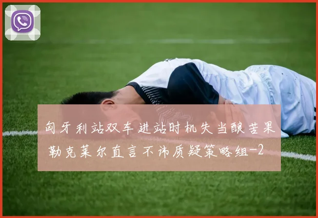 匈牙利站双车进站时机失当酿苦果 勒克莱尔直言不讳质疑策略组