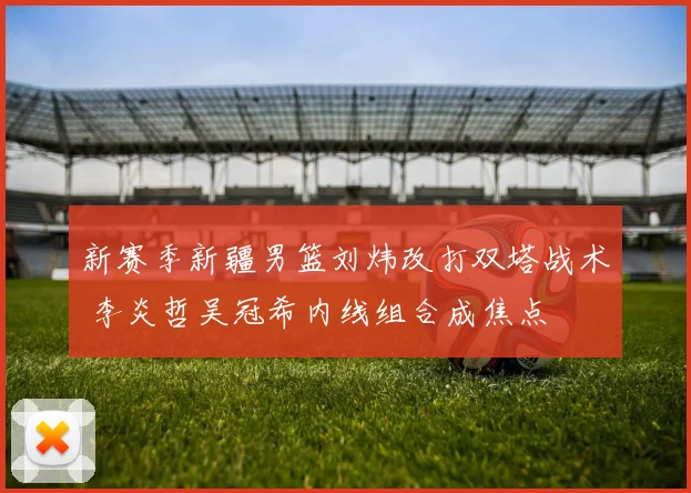新赛季新疆男篮刘炜改打双塔战术 李炎哲吴冠希内线组合成焦点