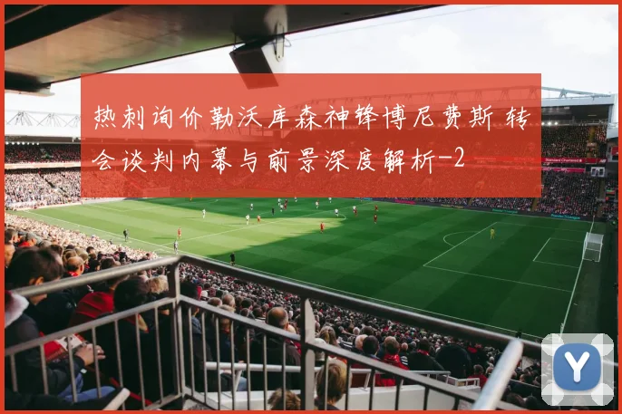 热刺询价勒沃库森神锋博尼费斯 转会谈判内幕与前景深度解析