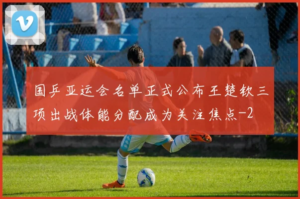 国乒亚运会名单正式公布王楚钦三项出战体能分配成为关注焦点