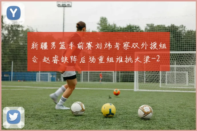 新疆男篮季前赛刘炜考察双外援组合 赵睿缺阵后场重组谁挑大梁