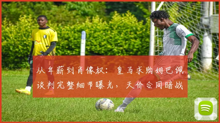 从年薪到肖像权：皇马求购姆巴佩谈判完整细节曝光，天价合同暗战内幕