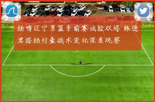 杨鸣辽宁男篮季前赛试验双塔 韩德君搭档付豪战术变化深度观察