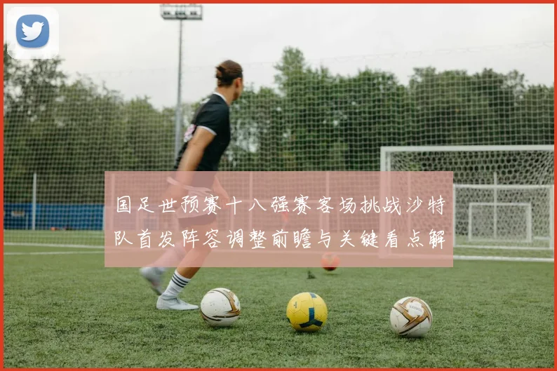 国足世预赛十八强赛客场挑战沙特队首发阵容调整前瞻与关键看点解析