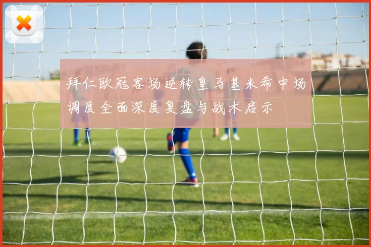 拜仁欧冠客场逆转皇马基米希中场调度全面深度复盘与战术启示