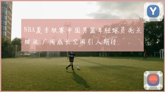 NBA夏季联赛中国男篮年轻球员亮点绽放 广阔成长空间引人期待