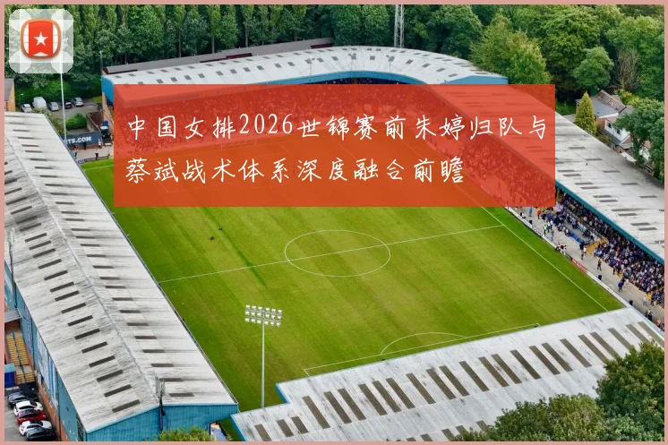 中国女排2026世锦赛前朱婷归队与蔡斌战术体系深度融合前瞻