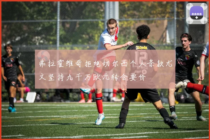 弗拉霍维奇拒绝切尔西个人条款尤文坚持九千万欧元转会要价