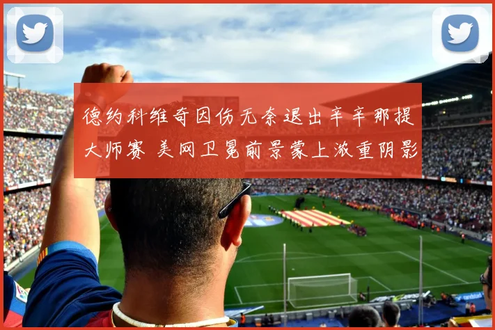 德约科维奇因伤无奈退出辛辛那提大师赛 美网卫冕前景蒙上浓重阴影