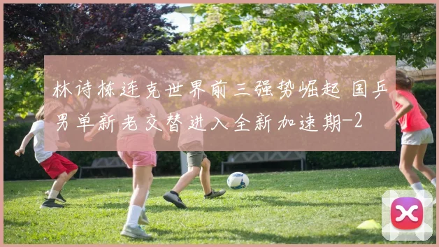 林诗栋连克世界前三强势崛起 国乒男单新老交替进入全新加速期