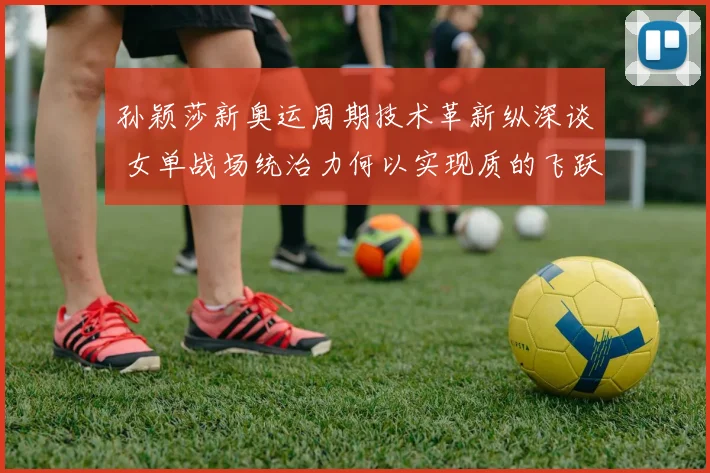 孙颖莎新奥运周期技术革新纵深谈 女单战场统治力何以实现质的飞跃