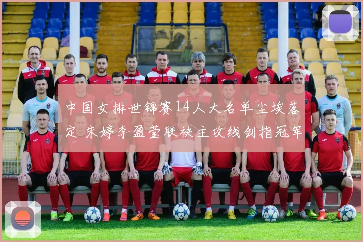 中国女排世锦赛14人大名单尘埃落定 朱婷李盈莹联袂主攻线剑指冠军