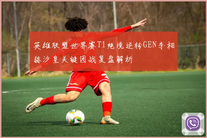 英雄联盟世界赛T1绝境逆转GEN李相赫沙皇关键团战复盘解析