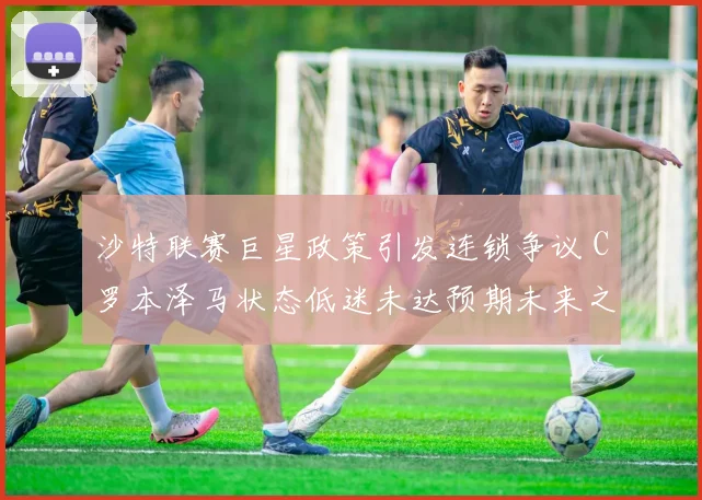 沙特联赛巨星政策引发连锁争议 C罗本泽马状态低迷未达预期未来之路充满变数
