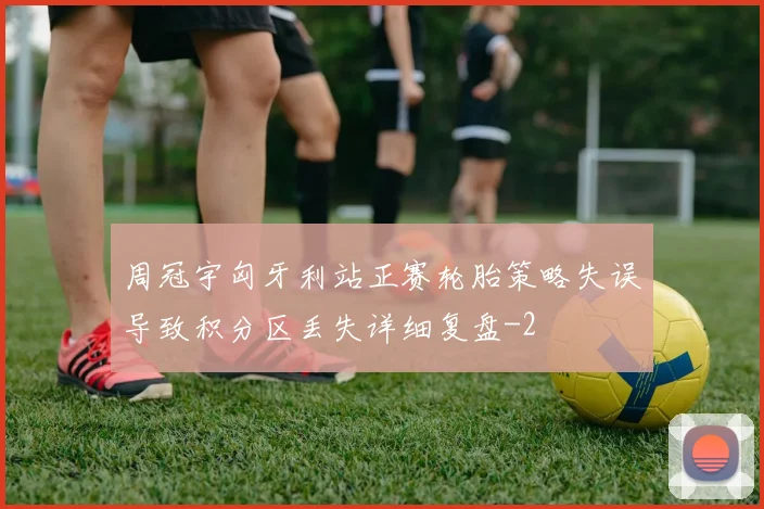周冠宇匈牙利站正赛轮胎策略失误导致积分区丢失详细复盘
