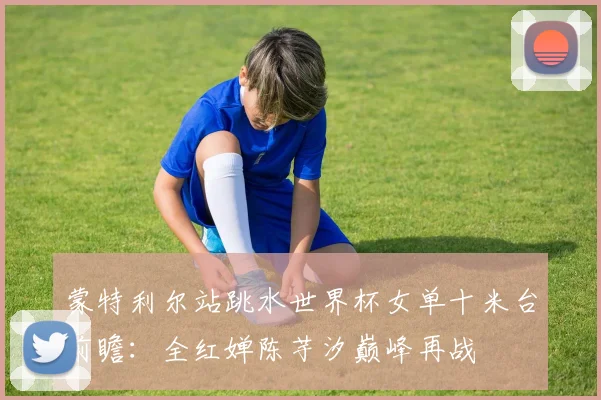 蒙特利尔站跳水世界杯女单十米台前瞻：全红婵陈芋汐巅峰再战
