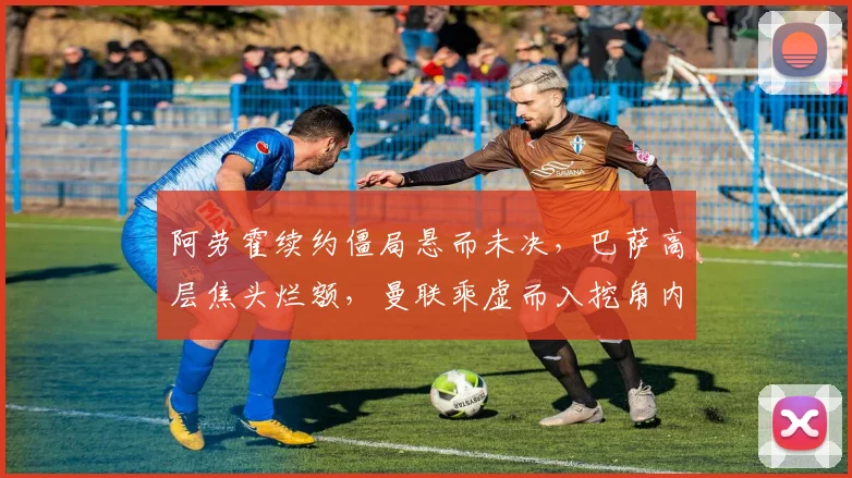 阿劳霍续约僵局悬而未决，巴萨高层焦头烂额，曼联乘虚而入挖角内幕深度揭秘