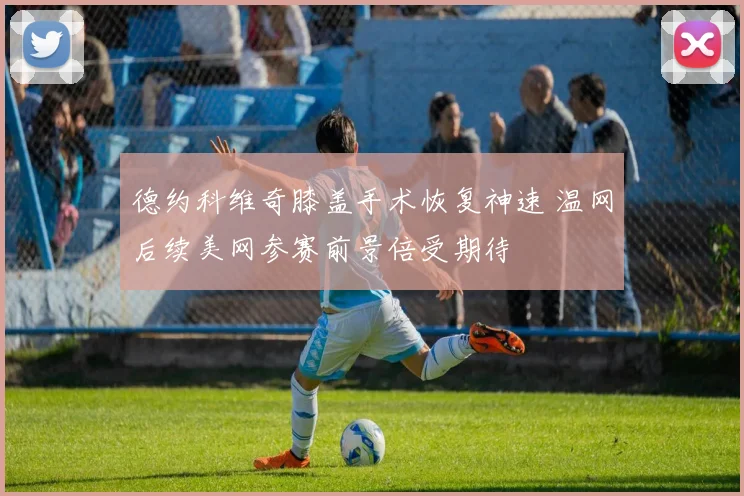 德约科维奇膝盖手术恢复神速 温网后续美网参赛前景倍受期待