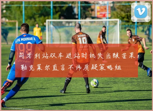 匈牙利站双车进站时机失当酿苦果 勒克莱尔直言不讳质疑策略组