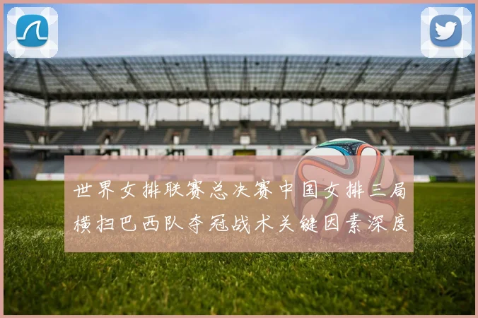 世界女排联赛总决赛中国女排三局横扫巴西队夺冠战术关键因素深度复盘