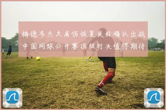 梅德韦杰夫肩伤恢复良好确认出战中国网球公开赛顶级对决值得期待