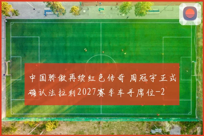 中国骄傲再续红色传奇 周冠宇正式确认法拉利2027赛季车手席位