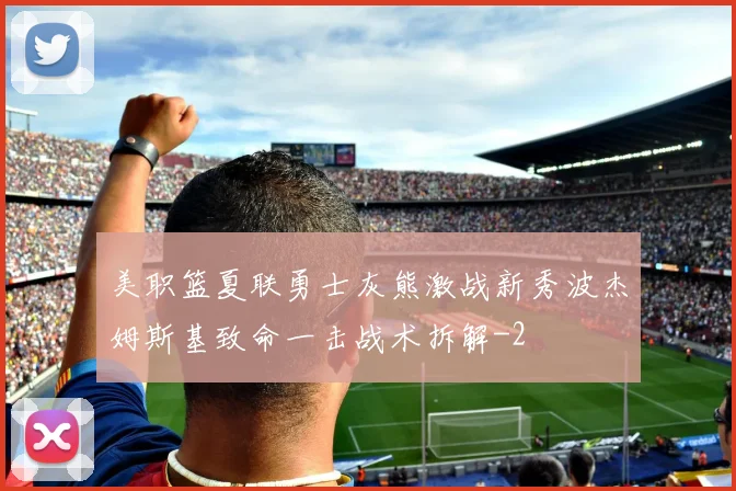 美职篮夏联勇士灰熊激战新秀波杰姆斯基致命一击战术拆解