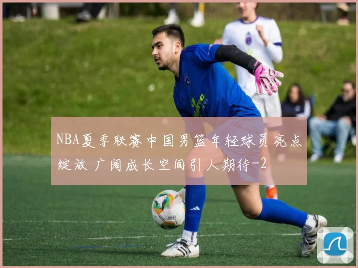 NBA夏季联赛中国男篮年轻球员亮点绽放 广阔成长空间引人期待